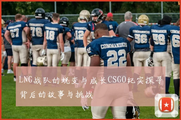 LNG战队的蜕变与成长CSGO纪实探寻背后的故事与挑战