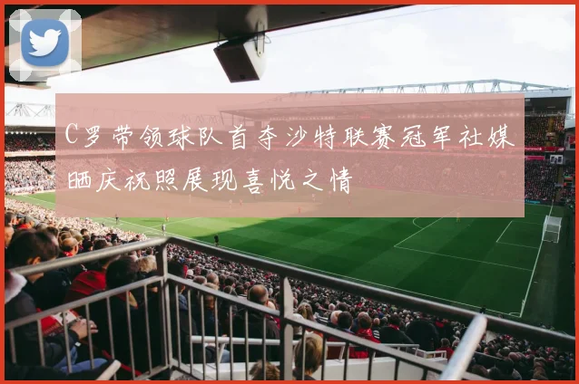C罗带领球队首夺沙特联赛冠军社媒晒庆祝照展现喜悦之情