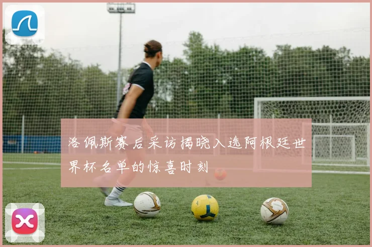 洛佩斯赛后采访揭晓入选阿根廷世界杯名单的惊喜时刻