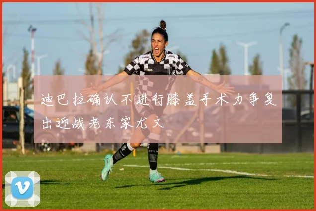 迪巴拉确认不进行膝盖手术力争复出迎战老东家尤文