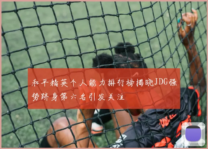 和平精英个人能力排行榜揭晓JDG强势跻身第六名引发关注