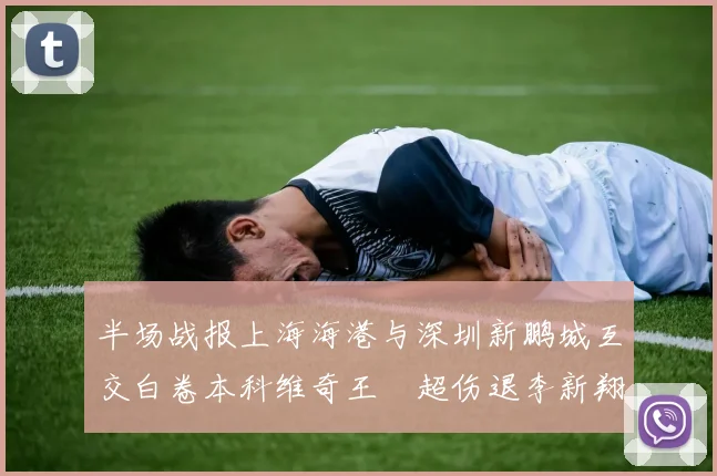 半场战报上海海港与深圳新鹏城互交白卷本科维奇王燊超伤退李新翔错失良机
