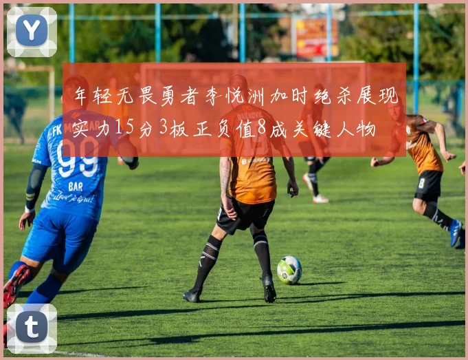 年轻无畏勇者李悦洲加时绝杀展现实力15分3板正负值8成关键人物