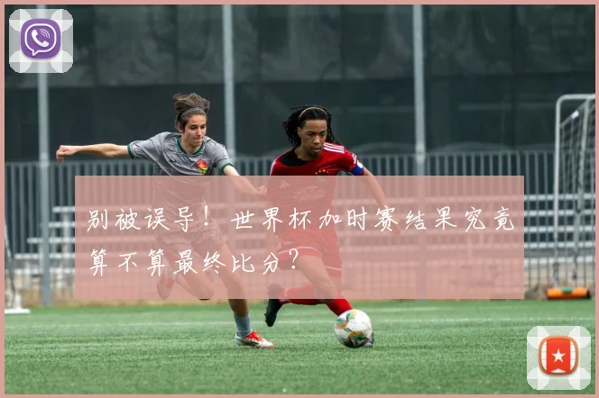别被误导！世界杯加时赛结果究竟算不算最终比分？