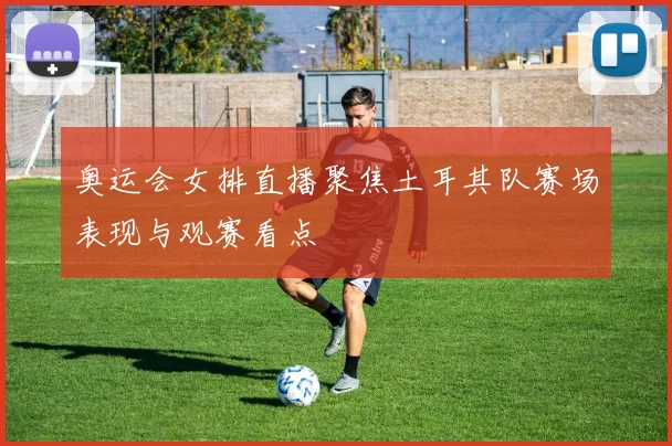 奥运会女排直播聚焦土耳其队赛场表现与观赛看点
