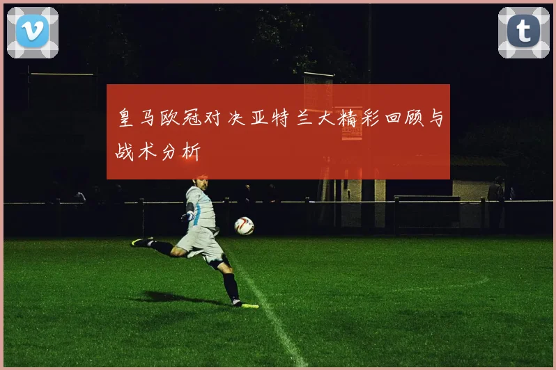 皇马欧冠对决亚特兰大精彩回顾与战术分析