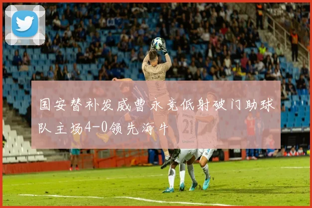 国安替补发威曹永竞低射破门助球队主场4-0领先海牛