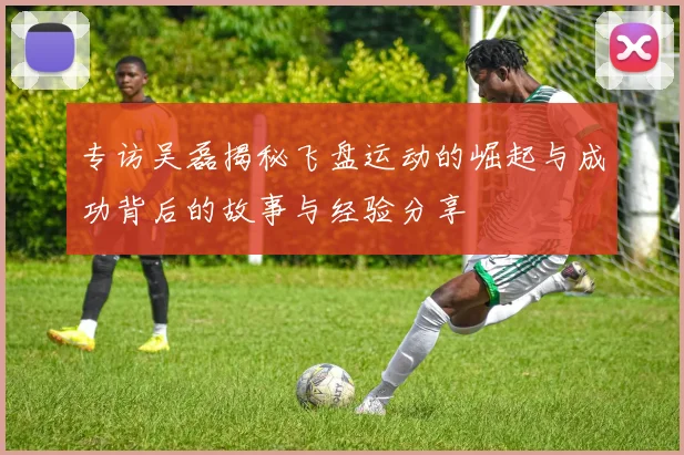 专访吴磊揭秘飞盘运动的崛起与成功背后的故事与经验分享